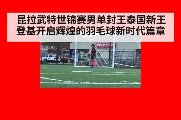 昆拉武特世锦赛男单封王泰国新王登基开启辉煌的羽毛球新时代篇章