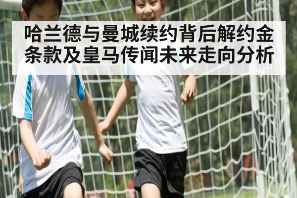 哈兰德与曼城续约背后解约金条款及皇马传闻未来走向分析